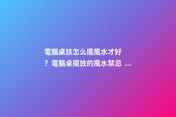 電腦桌該怎么擺風水才好？電腦桌擺放的風水禁忌？